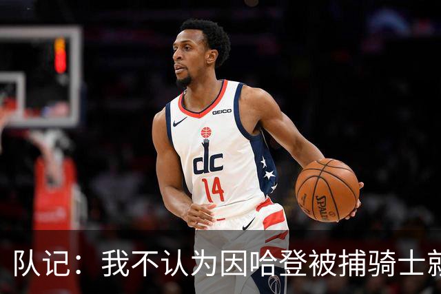 队记：我不认为因哈登被捕骑士就会抛弃他 估计还是2年6000万合同